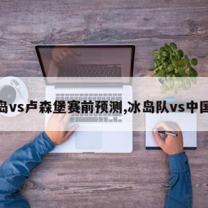 冰岛vs卢森堡赛前预测,冰岛队vs中国队