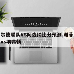 谢菲尔德联队VS阿森纳比分预测,谢菲尔德联队vs埃弗顿