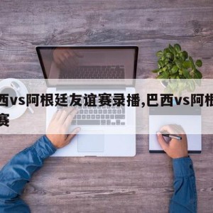 巴西vs阿根廷友谊赛录播,巴西vs阿根廷重赛