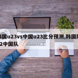 韩国u23vs中国u23比分预测,韩国队32中国队