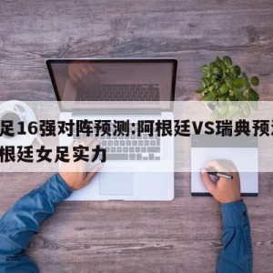 女足16强对阵预测:阿根廷VS瑞典预测,阿根廷女足实力