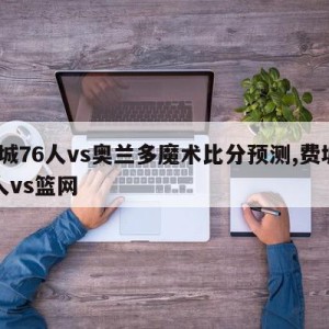 费城76人vs奥兰多魔术比分预测,费城76人vs篮网