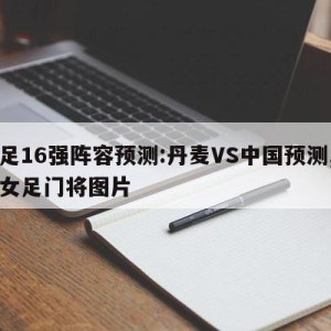 女足16强阵容预测:丹麦VS中国预测,丹麦女足门将图片