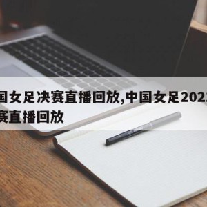 中国女足决赛直播回放,中国女足2021总决赛直播回放