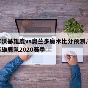 密尔沃基雄鹿vs奥兰多魔术比分预测,密尔沃基雄鹿队2020赛季