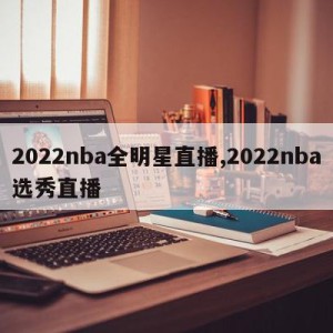 2022nba全明星直播,2022nba选秀直播