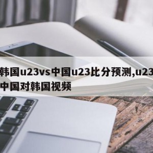 韩国u23vs中国u23比分预测,u23中国对韩国视频