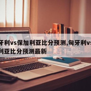 匈牙利vs保加利亚比分预测,匈牙利vs保加利亚比分预测最新