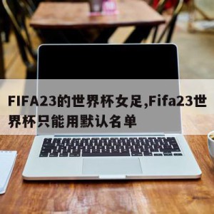 FIFA23的世界杯女足,Fifa23世界杯只能用默认名单