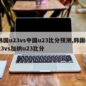 韩国u23vs中国u23比分预测,韩国u23vs加纳u23比分