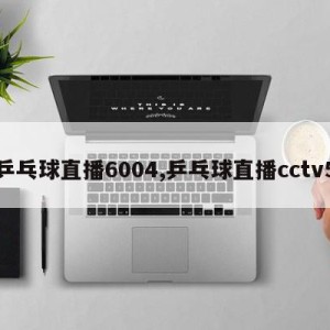 乒乓球直播6004,乒乓球直播cctv5