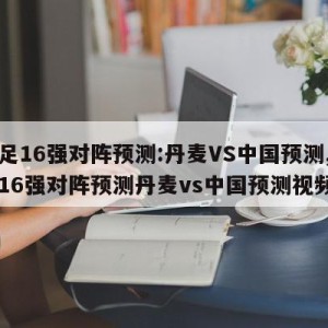 女足16强对阵预测:丹麦VS中国预测,女足16强对阵预测丹麦vs中国预测视频