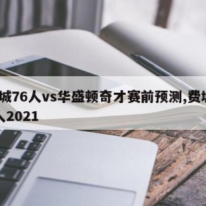 费城76人vs华盛顿奇才赛前预测,费城76人2021