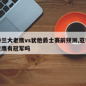 亚特兰大老鹰vs犹他爵士赛前预测,亚特兰大老鹰有冠军吗