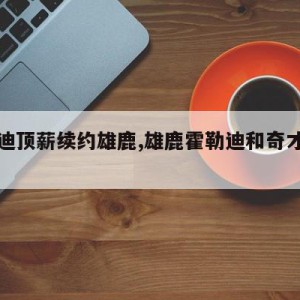 霍勒迪顶薪续约雄鹿,雄鹿霍勒迪和奇才霍勒迪