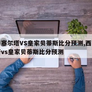 西甲塞尔塔VS皇家贝蒂斯比分预测,西甲塞尔塔vs皇家贝蒂斯比分预测