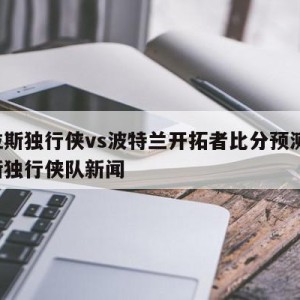 达拉斯独行侠vs波特兰开拓者比分预测,达拉斯独行侠队新闻