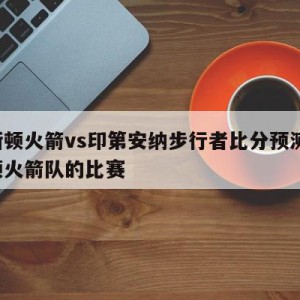 休斯顿火箭vs印第安纳步行者比分预测,休斯顿火箭队的比赛