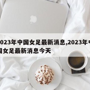 2023年中国女足最新消息,2023年中国女足最新消息今天