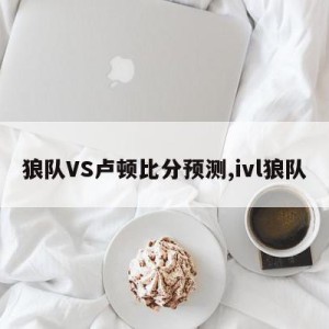 狼队VS卢顿比分预测,ivl狼队