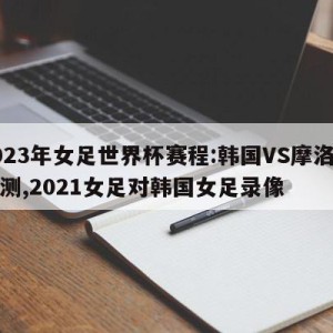 2023年女足世界杯赛程:韩国VS摩洛哥预测,2021女足对韩国女足录像