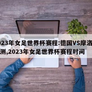 2023年女足世界杯赛程:德国VS摩洛哥预测,2023年女足世界杯赛程时间