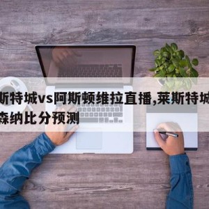 莱斯特城vs阿斯顿维拉直播,莱斯特城vs阿森纳比分预测