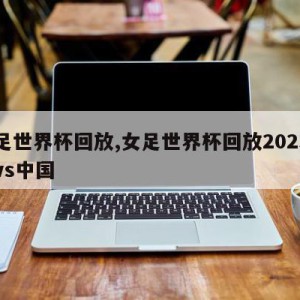 女足世界杯回放,女足世界杯回放2023丹麦vs中国