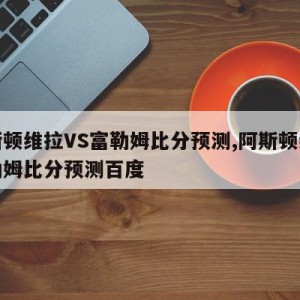 阿斯顿维拉VS富勒姆比分预测,阿斯顿维拉富勒姆比分预测百度