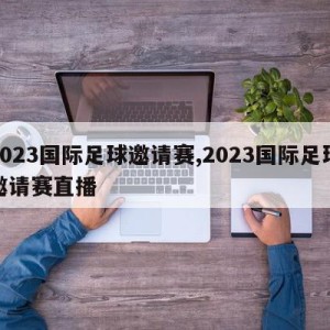 2023国际足球邀请赛,2023国际足球邀请赛直播