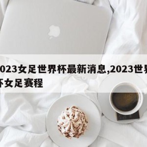 2023女足世界杯最新消息,2023世界杯女足赛程