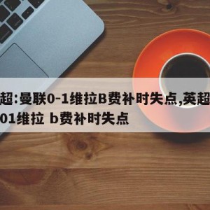 英超:曼联0-1维拉B费补时失点,英超曼联01维拉 b费补时失点