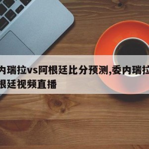 委内瑞拉vs阿根廷比分预测,委内瑞拉vs阿根廷视频直播