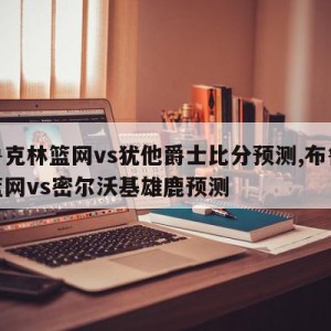 布鲁克林篮网vs犹他爵士比分预测,布鲁克林篮网vs密尔沃基雄鹿预测