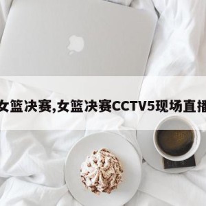 女篮决赛,女篮决赛CCTV5现场直播