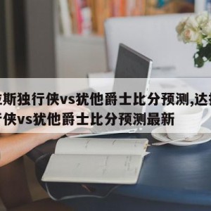 达拉斯独行侠vs犹他爵士比分预测,达拉斯独行侠vs犹他爵士比分预测最新