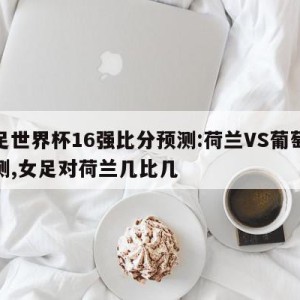 女足世界杯16强比分预测:荷兰VS葡萄牙预测,女足对荷兰几比几