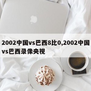 2002中国vs巴西8比0,2002中国vs巴西录像央视